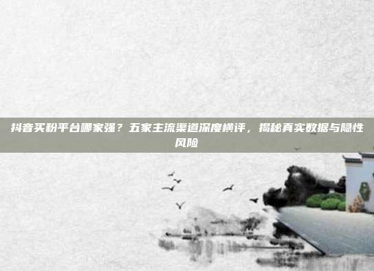 抖音买粉平台哪家强?五家主流渠道深度横评,揭秘真实数据与隐性风险