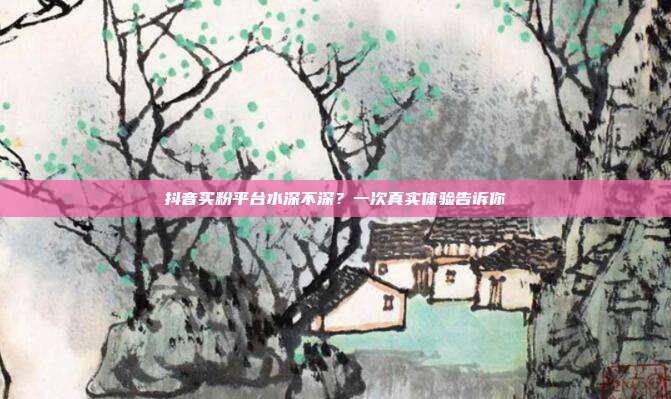 抖音买粉平台水深不深？一次真实体验告诉你