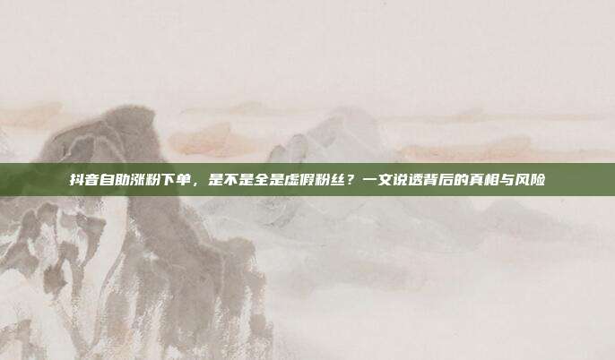 抖音自助涨粉下单，是不是全是虚假粉丝？一文说透背后的真相与风险