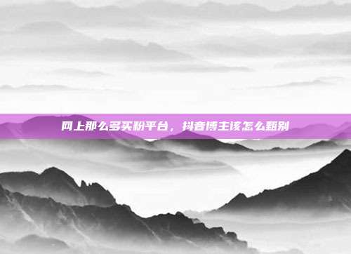 网上那么多买粉平台，抖音博主该怎么甄别