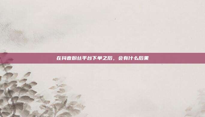 在抖音粉丝平台下单之后，会有什么后果