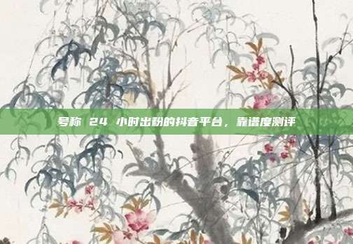 号称 24 小时出粉的抖音平台，靠谱度测评