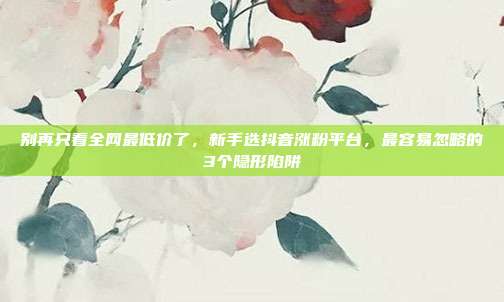 别再只看全网最低价了，新手选抖音涨粉平台，最容易忽略的3个隐形陷阱