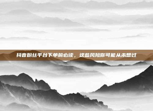 抖音粉丝平台下单前必读，这些风险你可能从未想过