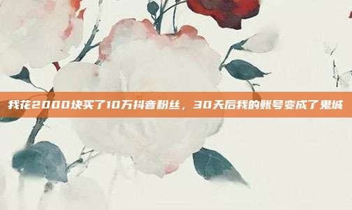 我花2000块买了10万抖音粉丝，30天后我的账号变成了鬼城