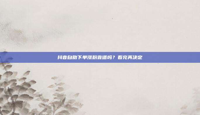 抖音自助下单涨粉靠谱吗？看完再决定