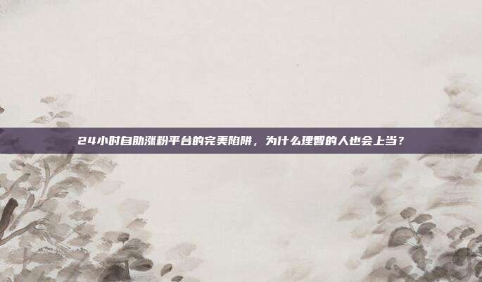 24小时自助涨粉平台的完美陷阱，为什么理智的人也会上当？