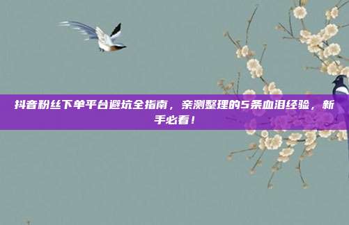 抖音粉丝下单平台避坑全指南，亲测整理的5条血泪经验，新手必看！