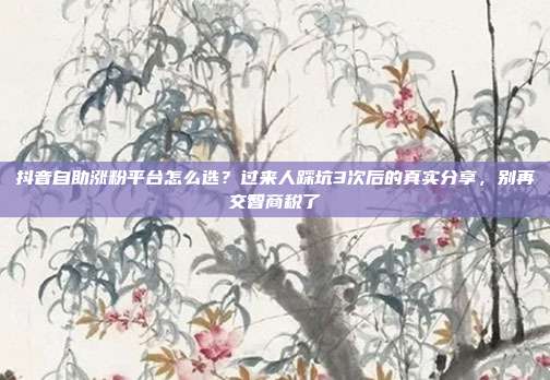抖音自助涨粉平台怎么选？过来人踩坑3次后的真实分享，别再交智商税了