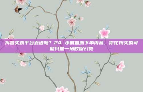 抖音买粉平台靠谱吗？24 小时自助下单内幕，你花钱买的可能只是一场数据幻觉