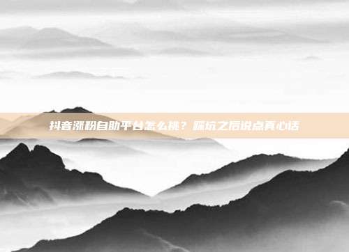 抖音涨粉自助平台怎么挑？踩坑之后说点真心话
