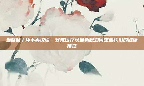 当智能手环不再说谎,穿戴医疗设备新规如何重塑我们的健康信任