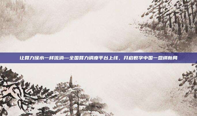 让算力像水一样流淌—全国算力调度平台上线，开启数字中国一盘棋新局