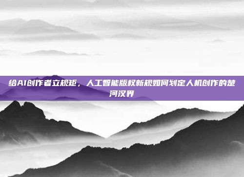 给AI创作者立规矩,人工智能版权新规如何划定人机创作的楚河汉界