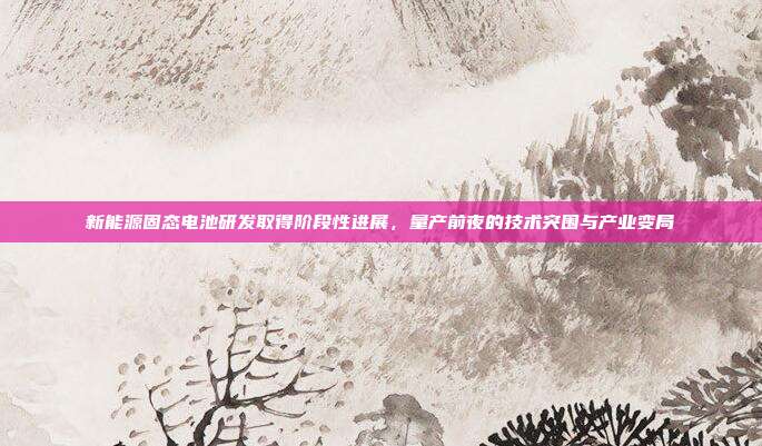 新能源固态电池研发取得阶段性进展，量产前夜的技术突围与产业变局