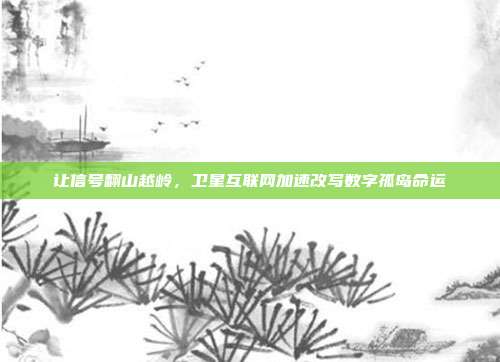 让信号翻山越岭，卫星互联网加速改写数字孤岛命运