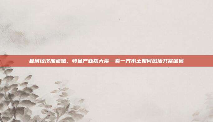 县域经济加速跑,特色产业挑大梁—看一方水土如何激活共富密码