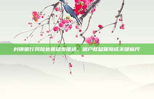 村镇银行风险处置稳步推进，储户权益保障成关键标尺