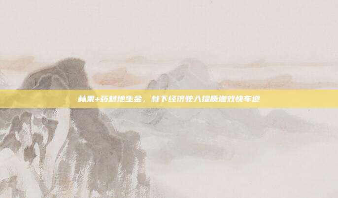 林果+药材地生金,林下经济驶入提质增效快车道