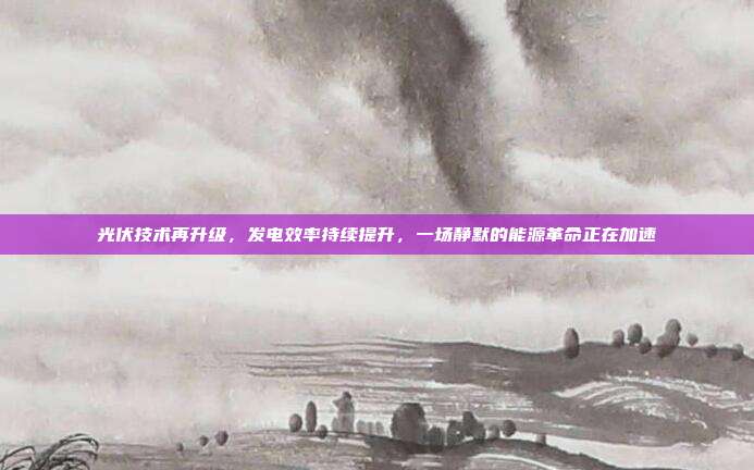 光伏技术再升级,发电效率持续提升,一场静默的能源革命正在加速
