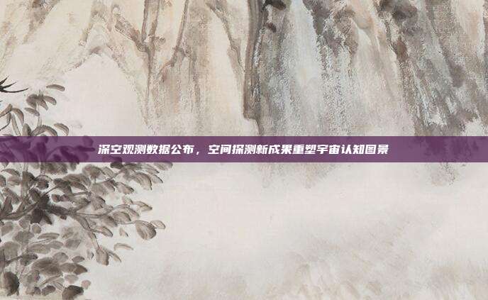 深空观测数据公布，空间探测新成果重塑宇宙认知图景