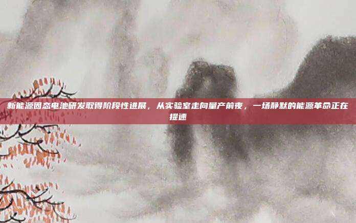 新能源固态电池研发取得阶段性进展，从实验室走向量产前夜，一场静默的能源革命正在提速