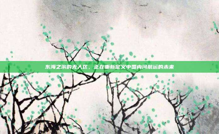 东海之滨的无人区，正在重新定义中国内河航运的未来