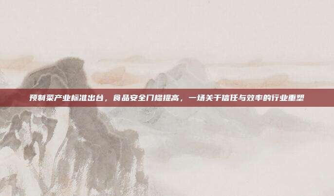 预制菜产业标准出台，食品安全门槛提高，一场关于信任与效率的行业重塑