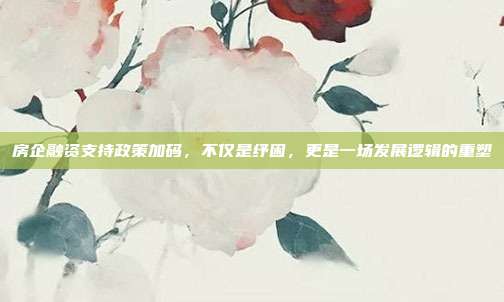房企融资支持政策加码,不仅是纾困,更是一场发展逻辑的重塑