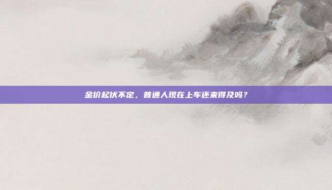 金价起伏不定,普通人现在上车还来得及吗?