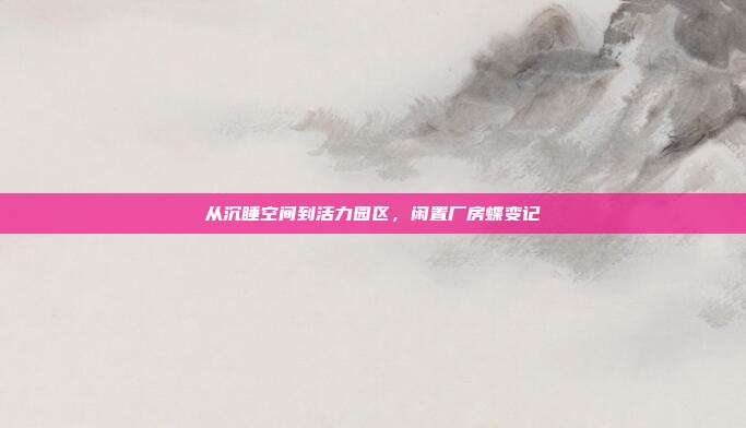 从沉睡空间到活力园区,闲置厂房蝶变记