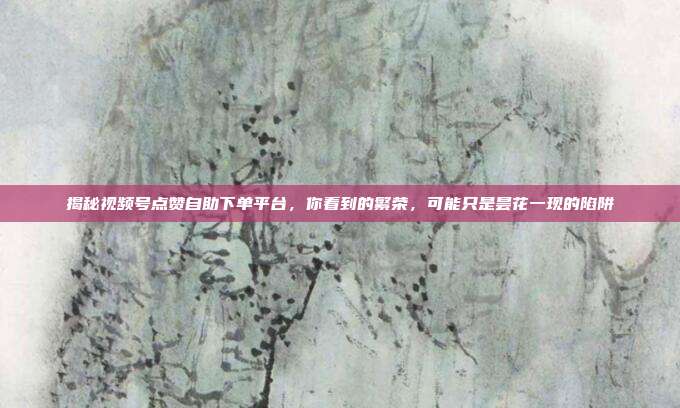 揭秘视频号点赞自助下单平台，你看到的繁荣，可能只是昙花一现的陷阱