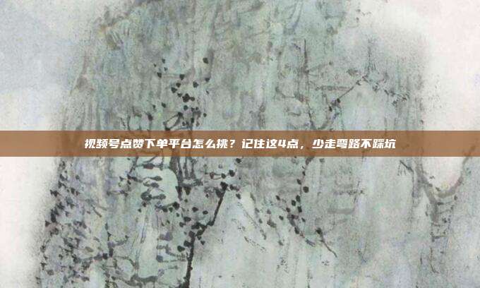 视频号点赞下单平台怎么挑?记住这4点,少走弯路不踩坑