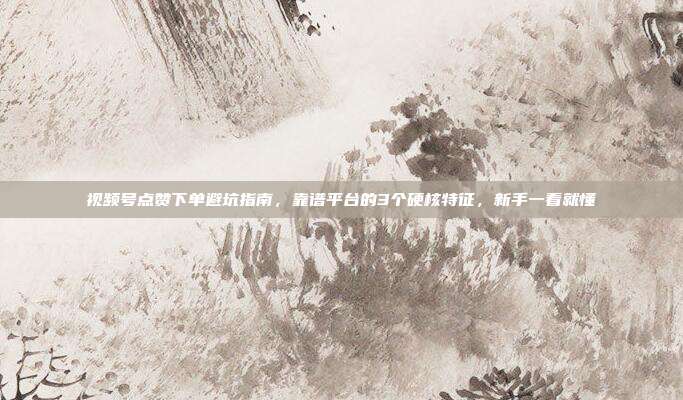 视频号点赞下单避坑指南，靠谱平台的3个硬核特征，新手一看就懂