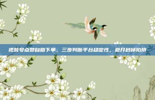 视频号点赞自助下单,三步判断平台稳定性,避开秒掉陷阱