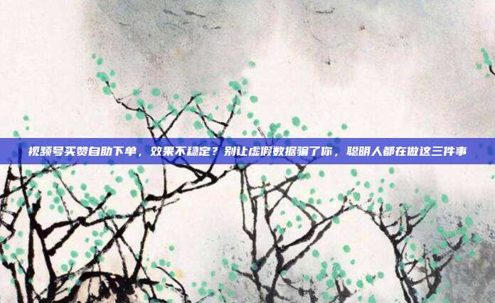 视频号买赞自助下单，效果不稳定？别让虚假数据骗了你，聪明人都在做这三件事