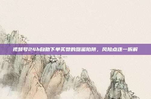 视频号24h自助下单买赞的甜蜜陷阱，风险点逐一拆解