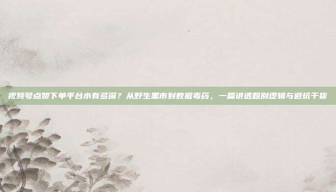 视频号点赞下单平台水有多深？从野生黑市到数据毒药，一篇讲透甄别逻辑与避坑干货