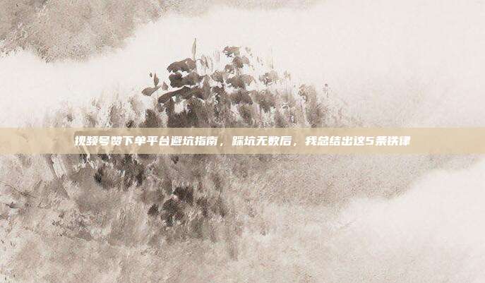 视频号赞下单平台避坑指南，踩坑无数后，我总结出这5条铁律