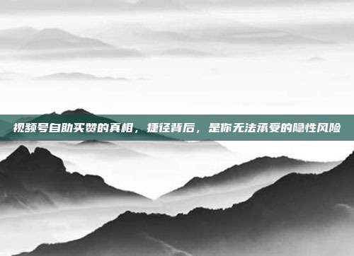 视频号自助买赞的真相，捷径背后，是你无法承受的隐性风险
