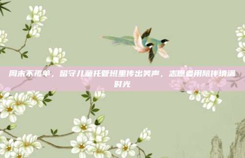 周末不孤单，留守儿童托管班里传出笑声，志愿者用陪伴填满时光
