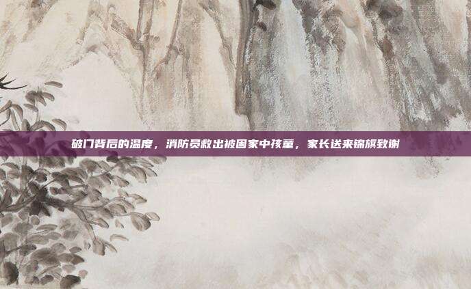 破门背后的温度,消防员救出被困家中孩童,家长送来锦旗致谢